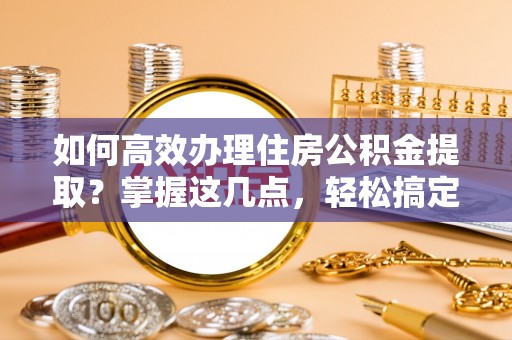 临沧如何高效办理住房公积金提取？掌握这几点，轻松搞定！