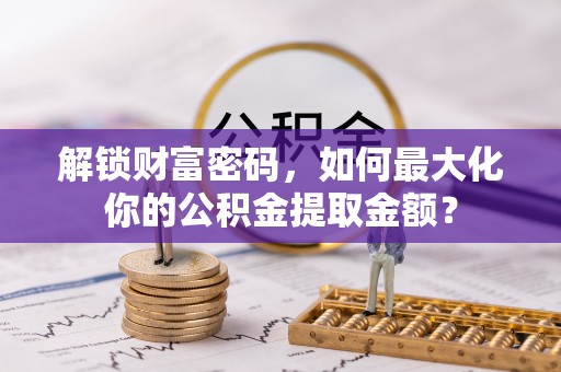 临沧解锁财富密码，如何最大化你的公积金提取金额？