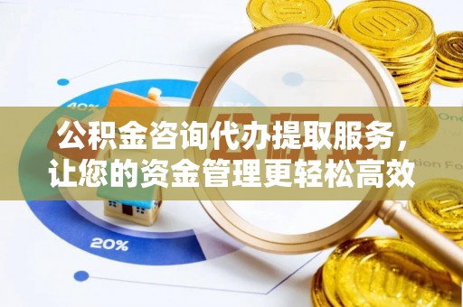 临沧公积金咨询代办提取服务，让您的资金管理更轻松高效