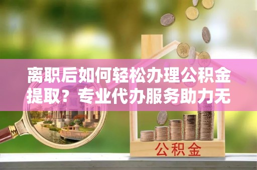 临沧离职后如何轻松办理公积金提取？专业代办服务助力无忧