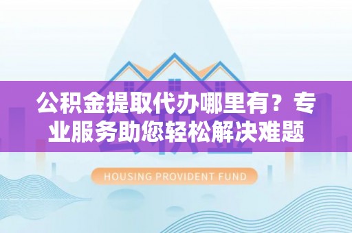 临沧公积金提取代办哪里有？专业服务助您轻松解决难题
