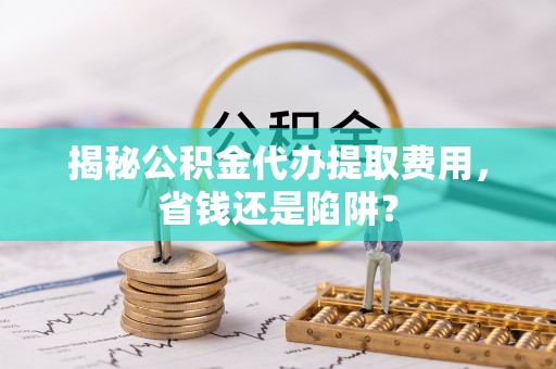 临沧揭秘公积金代办提取费用，省钱还是陷阱？