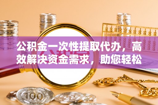 临沧公积金一次性提取代办，高效解决资金需求，助您轻松应对生活难题