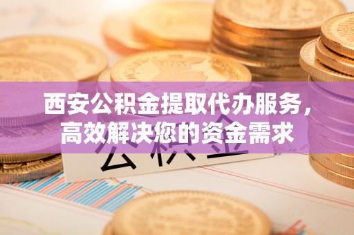 临沧西安公积金提取代办服务，高效解决您的资金需求