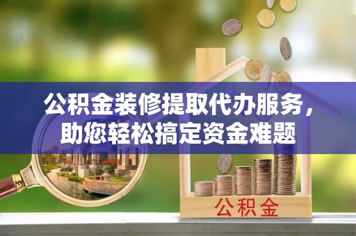 临沧公积金装修提取代办服务，助您轻松搞定资金难题