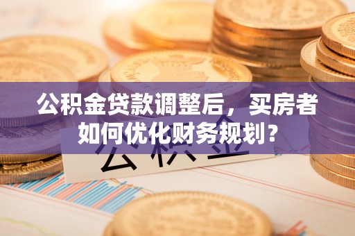 临沧公积金贷款调整后，买房者如何优化财务规划？