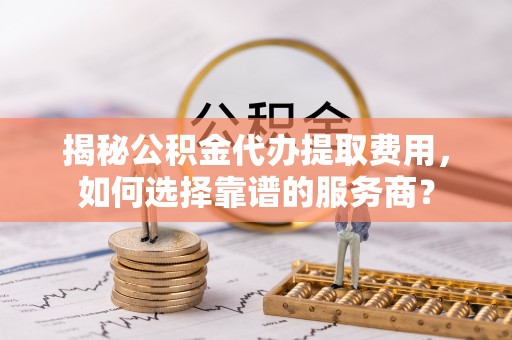 临沧揭秘公积金代办提取费用，如何选择靠谱的服务商？
