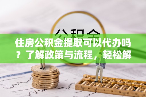 临沧住房公积金提取可以代办吗？了解政策与流程，轻松解决你的疑问