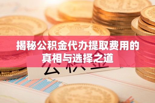 临沧揭秘公积金代办提取费用的真相与选择之道
