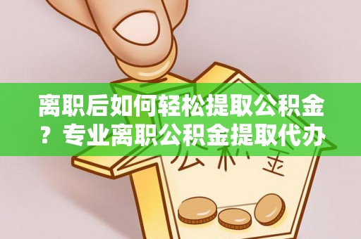 临沧离职后如何轻松提取公积金？专业离职公积金提取代办服务指南