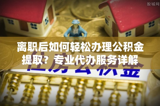临沧离职后如何轻松办理公积金提取？专业代办服务详解
