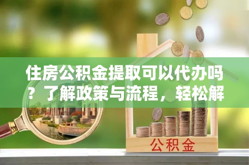 临沧住房公积金提取可以代办吗？了解政策与流程，轻松解决疑惑