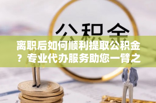 临沧离职后如何顺利提取公积金？专业代办服务助您一臂之力