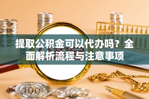 临沧提取公积金可以代办吗？全面解析流程与注意事项
