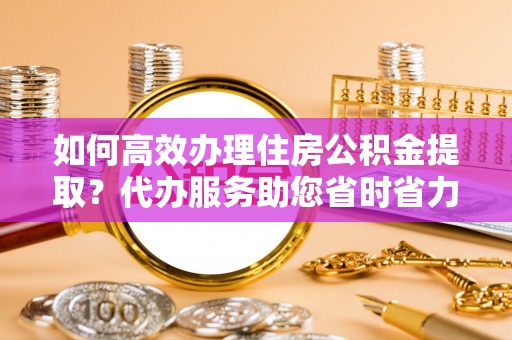 临沧如何高效办理住房公积金提取？代办服务助您省时省力