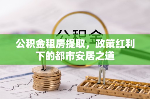 临沧公积金租房提取，政策红利下的都市安居之道