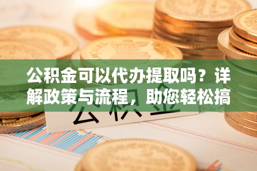 临沧公积金可以代办提取吗？详解政策与流程，助您轻松搞定！