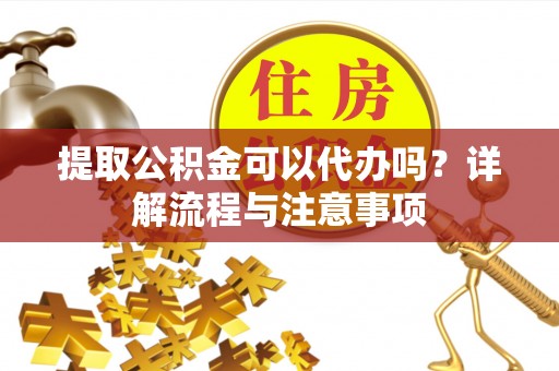 临沧提取公积金可以代办吗？详解流程与注意事项