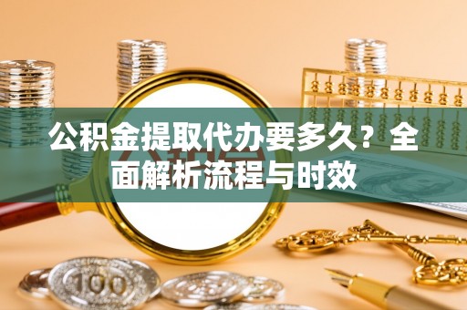 临沧公积金提取代办要多久？全面解析流程与时效