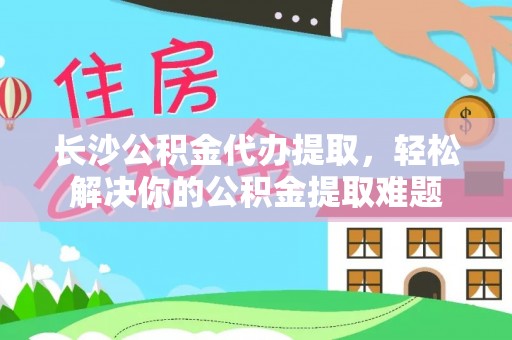 临沧长沙公积金代办提取，轻松解决你的公积金提取难题