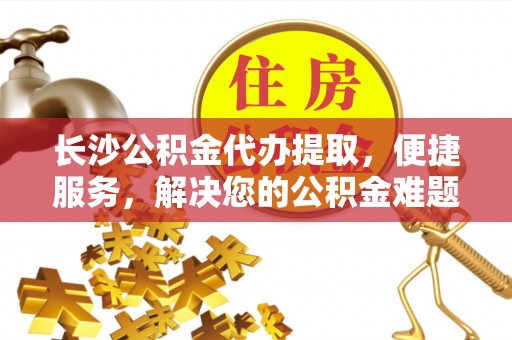 临沧长沙公积金代办提取，便捷服务，解决您的公积金难题
