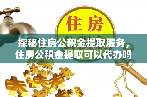 临沧探秘住房公积金提取服务，住房公积金提取可以代办吗的全方位解析
