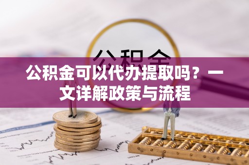 临沧公积金可以代办提取吗？一文详解政策与流程