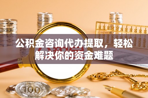 临沧公积金咨询代办提取，轻松解决你的资金难题