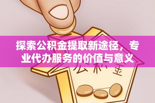 临沧探索公积金提取新途径，专业代办服务的价值与意义