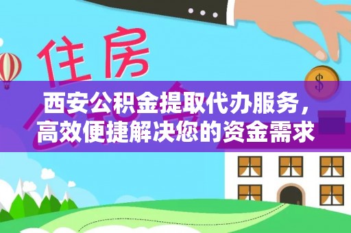 临沧西安公积金提取代办服务，高效便捷解决您的资金需求