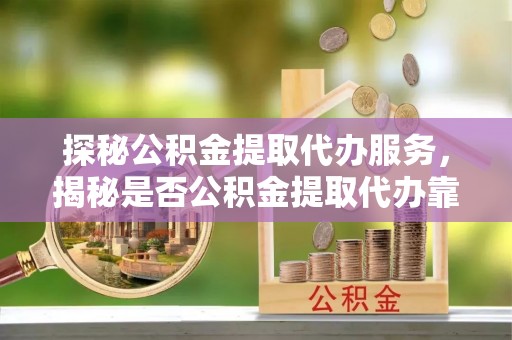 临沧探秘公积金提取代办服务，揭秘是否公积金提取代办靠谱吗？