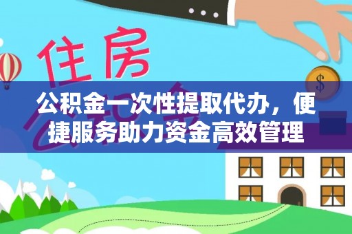 临沧公积金一次性提取代办，便捷服务助力资金高效管理