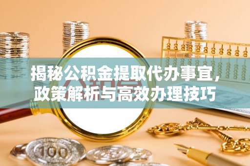 临沧揭秘公积金提取代办事宜，政策解析与高效办理技巧