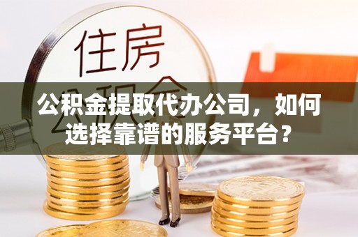 临沧公积金提取代办公司，如何选择靠谱的服务平台？