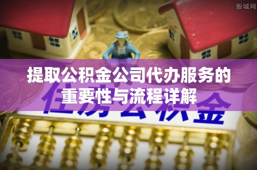 临沧提取公积金公司代办服务的重要性与流程详解