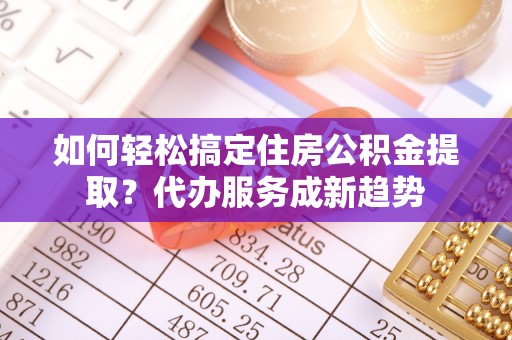 临沧如何轻松搞定住房公积金提取？代办服务成新趋势