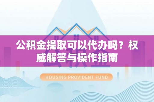临沧公积金提取可以代办吗？权威解答与操作指南