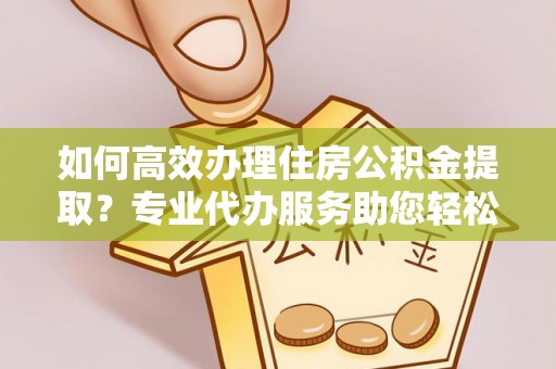 临沧如何高效办理住房公积金提取？专业代办服务助您轻松解决难题