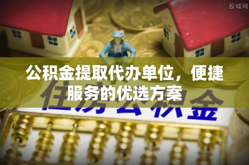 临沧公积金提取代办单位，便捷服务的优选方案
