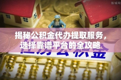 临沧揭秘公积金代办提取服务，选择靠谱平台的全攻略