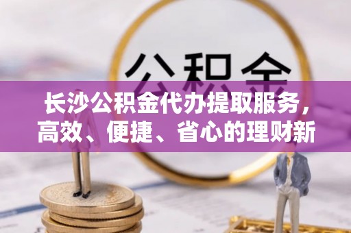 临沧长沙公积金代办提取服务，高效、便捷、省心的理财新选择