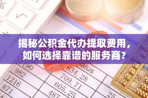 临沧揭秘公积金代办提取费用，如何选择靠谱的服务商？
