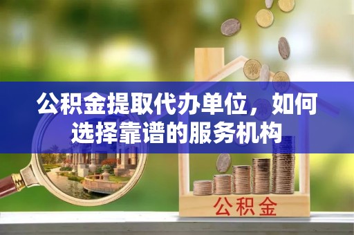 临沧公积金提取代办单位，如何选择靠谱的服务机构