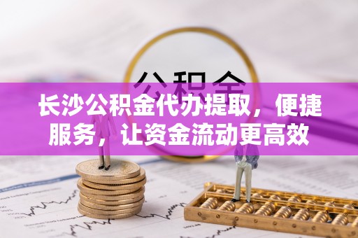 临沧长沙公积金代办提取，便捷服务，让资金流动更高效