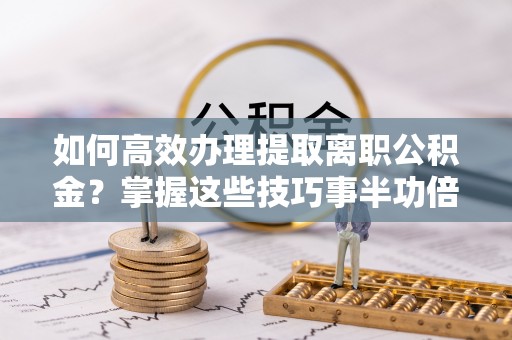 临沧如何高效办理提取离职公积金？掌握这些技巧事半功倍