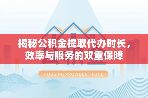 临沧揭秘公积金提取代办时长，效率与服务的双重保障