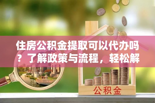 临沧住房公积金提取可以代办吗？了解政策与流程，轻松解决你的疑问