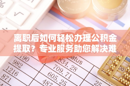 临沧离职后如何轻松办理公积金提取？专业服务助您解决难题
