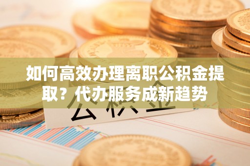 临沧如何高效办理离职公积金提取？代办服务成新趋势