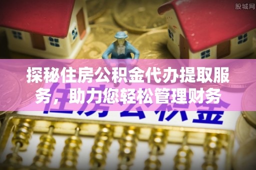 临沧探秘住房公积金代办提取服务，助力您轻松管理财务